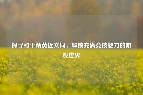 探寻和平精英近义词，解锁充满竞技魅力的游戏世界
