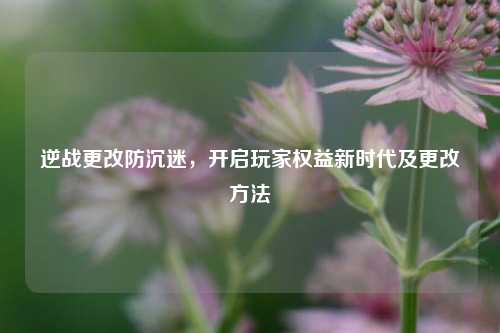 逆战更改防沉迷，开启玩家权益新时代及更改方法