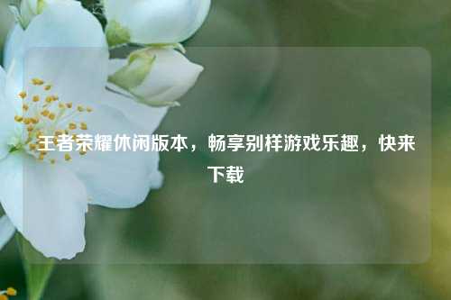 王者荣耀休闲版本，畅享别样游戏乐趣，快来下载