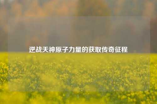 逆战天神原子力量的获取传奇征程