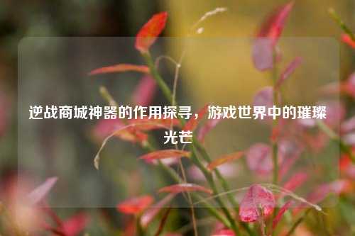 逆战商城神器的作用探寻，游戏世界中的璀璨光芒