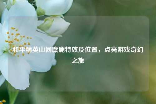 和平精英山间麋鹿特效及位置，点亮游戏奇幻之旅