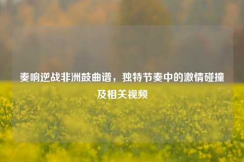 奏响逆战非洲鼓曲谱，独特节奏中的激情碰撞及相关视频