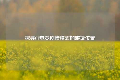 探寻CF电竞剧情模式的游玩位置