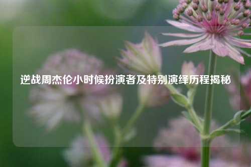 逆战周杰伦小时候扮演者及特别演绎历程揭秘
