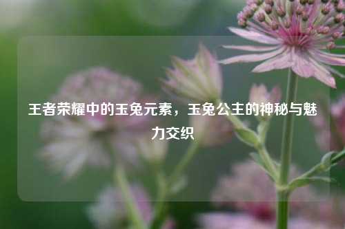 王者荣耀中的玉兔元素，玉兔公主的神秘与魅力交织