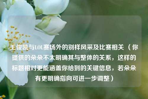 王俊凯与LOL赛场外的别样风采及比赛相关 （你提供的朵朵不太明确其与整体的关系，这样的标题相对更能涵盖你给到的关键信息，若朵朵有更明确指向可进一步调整）