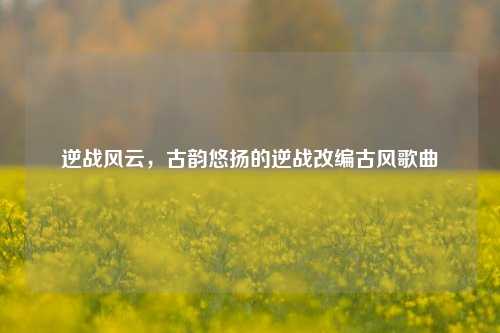 逆战风云，古韵悠扬的逆战改编古风歌曲
