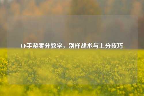 CF手游零分教学，别样战术与上分技巧