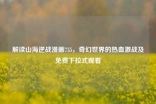 解读山海逆战漫画755，奇幻世界的热血激战及免费下拉式观看