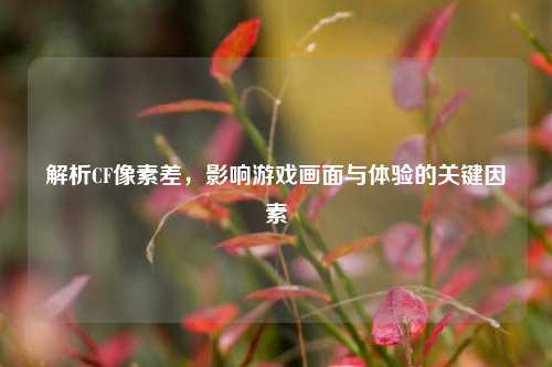 解析CF像素差，影响游戏画面与体验的关键因素