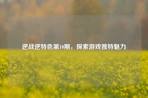 逆战逆特色第10期，探索游戏独特魅力