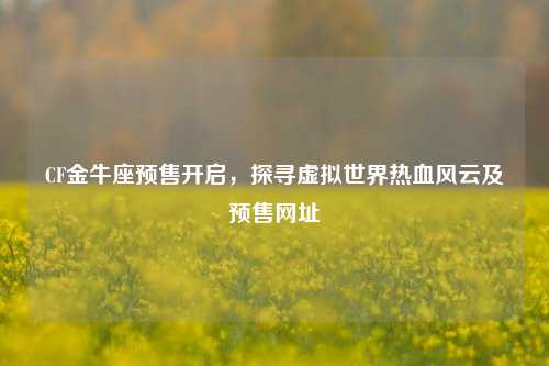 CF金牛座预售开启，探寻虚拟世界热血风云及预售网址