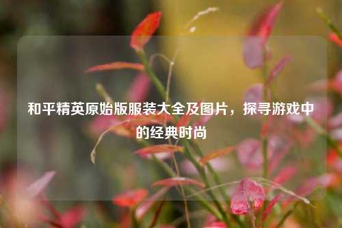 和平精英原始版服装大全及图片，探寻游戏中的经典时尚
