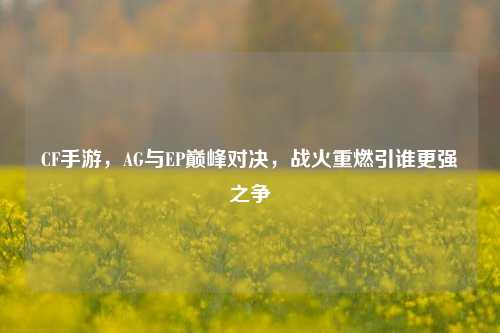 CF手游，AG与EP巅峰对决，战火重燃引谁更强之争