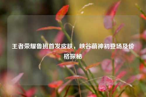 王者荣耀鲁班首发皮肤，峡谷萌神初登场及价格探秘