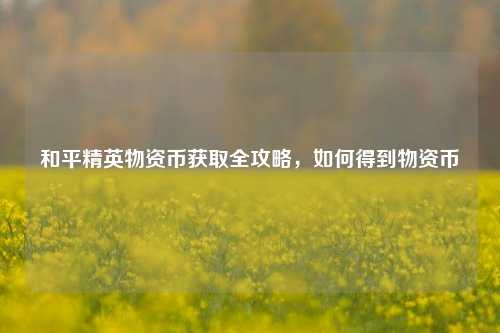 和平精英物资币获取全攻略，如何得到物资币