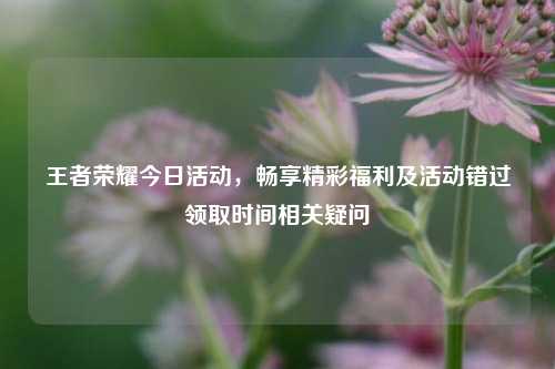 王者荣耀今日活动，畅享精彩福利及活动错过领取时间相关疑问