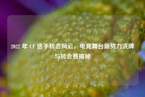 2022 年 CF 选手转会风云，电竞舞台新势力洗牌与转会费揭秘