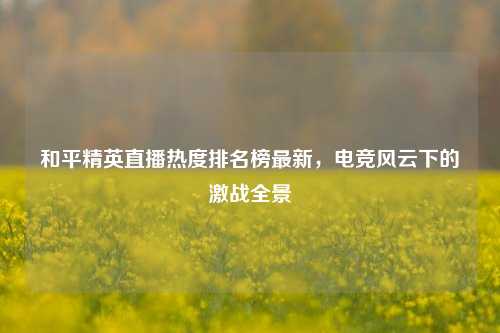 和平精英直播热度排名榜最新，电竞风云下的激战全景