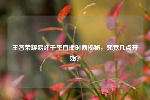 王者荣耀易烊千玺直播时间揭秘，究竟几点开始？