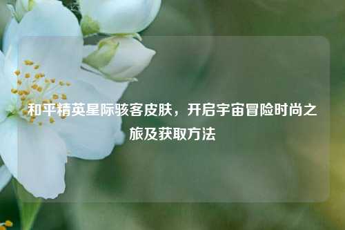 和平精英星际骇客皮肤，开启宇宙冒险时尚之旅及获取方法