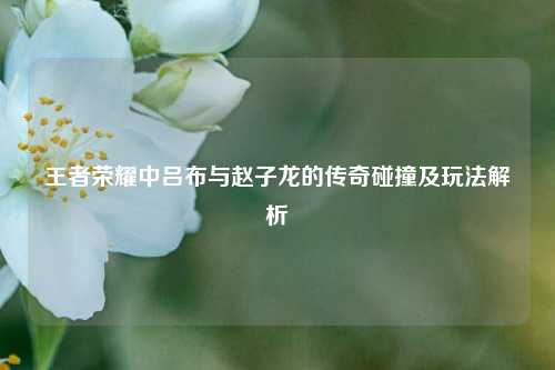 王者荣耀中吕布与赵子龙的传奇碰撞及玩法解析