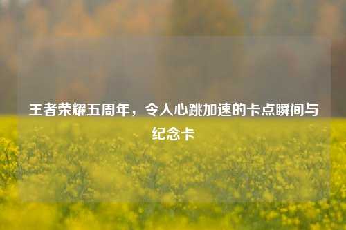 王者荣耀五周年，令人心跳加速的卡点瞬间与纪念卡