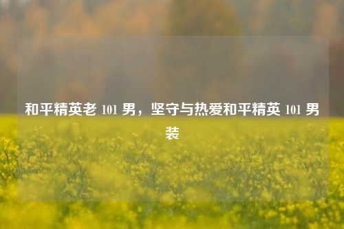 和平精英老 101 男，坚守与热爱和平精英 101 男装