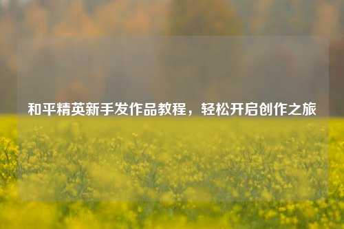 和平精英新手发作品教程，轻松开启创作之旅