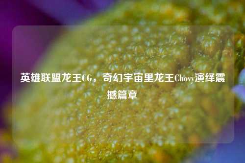 英雄联盟龙王CG，奇幻宇宙里龙王Chovy演绎震撼篇章