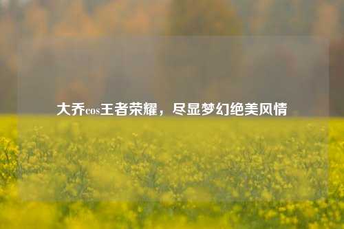 大乔cos王者荣耀，尽显梦幻绝美风情