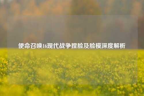 使命召唤16现代战争捏脸及脸模深度解析
