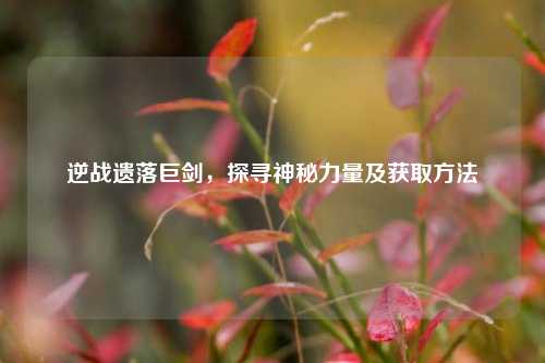 逆战遗落巨剑，探寻神秘力量及获取方法