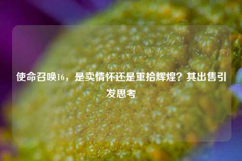 使命召唤16，是卖情怀还是重拾辉煌？其出售引发思考
