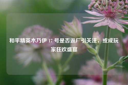 和平精英木乃伊 17 号是否返厂引关注，或成玩家狂欢盛宴