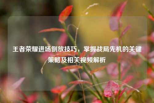 王者荣耀进场倒放技巧，掌握战局先机的关键策略及相关视频解析