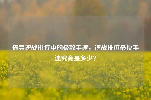探寻逆战排位中的极致手速，逆战排位最快手速究竟是多少？