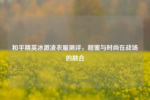 和平精英冰激凌衣服测评，甜蜜与时尚在战场的融合