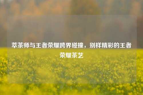萃茶师与王者荣耀跨界碰撞，别样精彩的王者荣耀茶艺