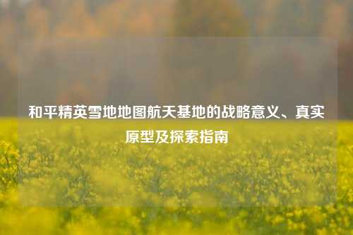 和平精英雪地地图航天基地的战略意义、真实原型及探索指南